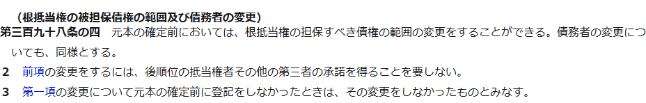 e-Gov法令検索に表示された民法第398条の4。根抵当権の被担保債権の範囲及び債務者の変更として、元本の確定前においては変更ができること、後順位の抵当権者その他の第三者の承諾を要しないこと、元本の確定前に登記をしなかったときは変更をしなかったものとみなすことが書かれている